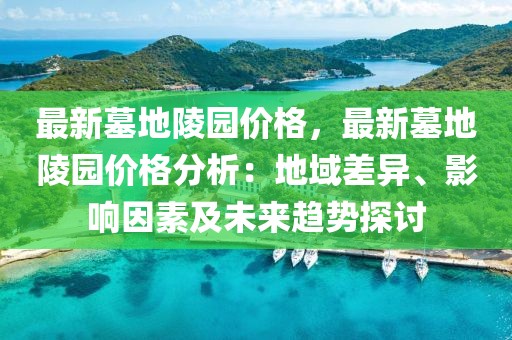 最新墓地陵園價格，最新墓地陵園價格分析：地域差異、影響因素及未來趨勢探討