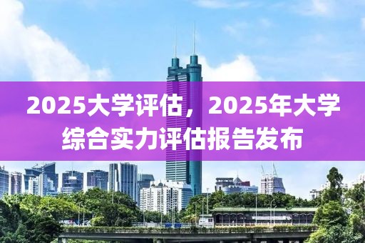 2025大學(xué)評估，2025年大學(xué)綜合實(shí)力評估報(bào)告發(fā)布