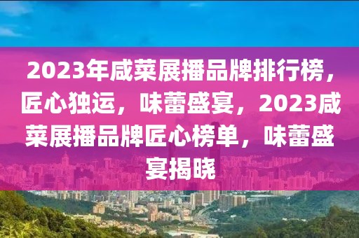 2023年咸菜展播品牌排行榜，匠心獨運，味蕾盛宴，2023咸菜展播品牌匠心榜單，味蕾盛宴揭曉