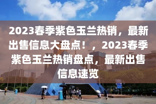 2023春季紫色玉蘭熱銷，最新出售信息大盤點(diǎn)！，2023春季紫色玉蘭熱銷盤點(diǎn)，最新出售信息速覽