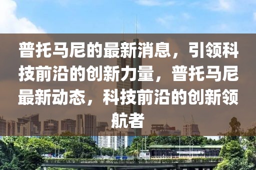 普托馬尼的最新消息，引領(lǐng)科技前沿的創(chuàng)新力量，普托馬尼最新動態(tài)，科技前沿的創(chuàng)新領(lǐng)航者