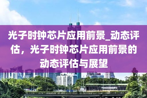 光子時鐘芯片應(yīng)用前景_動態(tài)評估，光子時鐘芯片應(yīng)用前景的動態(tài)評估與展望