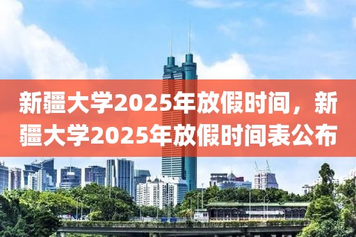 新疆大學(xué)2025年放假時(shí)間，新疆大學(xué)2025年放假時(shí)間表公布