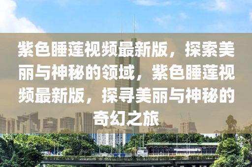 紫色睡蓮視頻最新版，探索美麗與神秘的領(lǐng)域，紫色睡蓮視頻最新版，探尋美麗與神秘的奇幻之旅