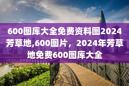 600圖庫大全免費(fèi)資料圖2024芳草地,600圖片，2024年芳草地免費(fèi)600圖庫大全