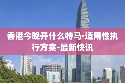 香港今晚開什么特馬·適用性執(zhí)行方案-最新快訊