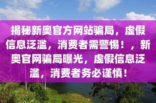 揭秘新奧官方網(wǎng)站騙局，虛假信息泛濫，消費(fèi)者需警惕！，新奧官網(wǎng)騙局曝光，虛假信息泛濫，消費(fèi)者務(wù)必謹(jǐn)慎！