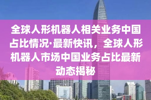 全球人形機器人相關業(yè)務中國占比情況·最新快訊，全球人形機器人市場中國業(yè)務占比最新動態(tài)揭秘