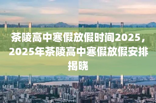 茶陵高中寒假放假時間2025，2025年茶陵高中寒假放假安排揭曉