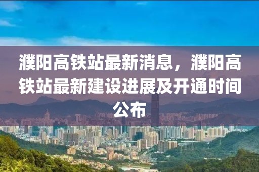 濮陽(yáng)高鐵站最新消息，濮陽(yáng)高鐵站最新建設(shè)進(jìn)展及開(kāi)通時(shí)間公布