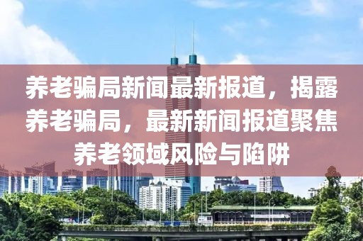 養(yǎng)老騙局新聞最新報道，揭露養(yǎng)老騙局，最新新聞報道聚焦養(yǎng)老領(lǐng)域風(fēng)險與陷阱