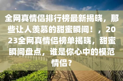 全網(wǎng)真情侶排行榜最新揭曉，那些讓人羨慕的甜蜜瞬間！，2023全網(wǎng)真情侶榜單揭曉，甜蜜瞬間盤點，誰是你心中的模范情侶？