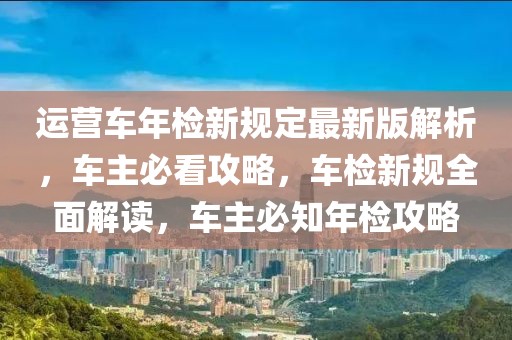 運營車年檢新規(guī)定最新版解析，車主必看攻略，車檢新規(guī)全面解讀，車主必知年檢攻略