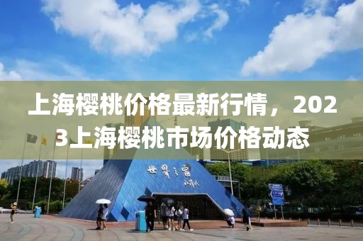 上海櫻桃價格最新行情，2023上海櫻桃市場價格動態(tài)