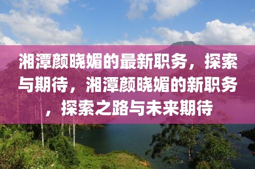 湘潭顏曉媚的最新職務，探索與期待，湘潭顏曉媚的新職務，探索之路與未來期待