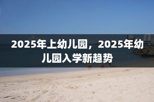 2025年上幼兒園，2025年幼兒園入學(xué)新趨勢(shì)