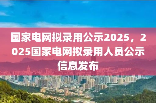 國家電網(wǎng)擬錄用公示2025，2025國家電網(wǎng)擬錄用人員公示信息發(fā)布