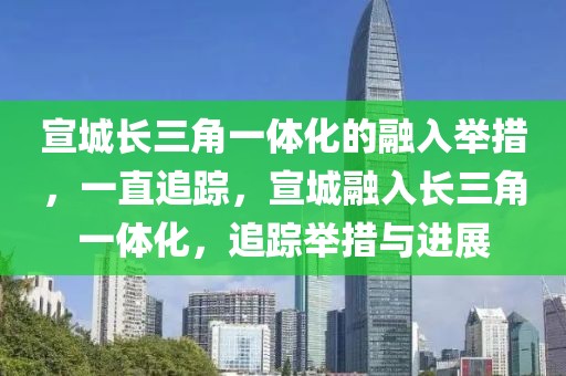 宣城長(zhǎng)三角一體化的融入舉措，一直追蹤，宣城融入長(zhǎng)三角一體化，追蹤舉措與進(jìn)展