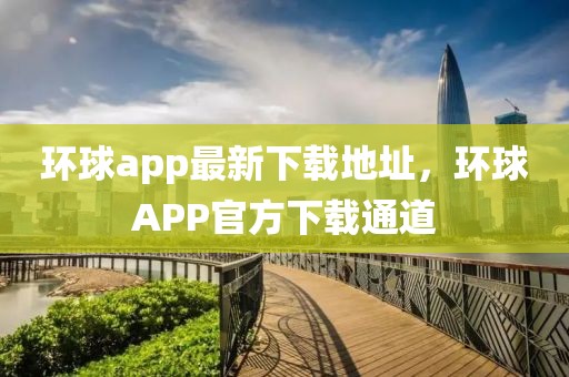 環(huán)球app最新下載地址，環(huán)球APP官方下載通道