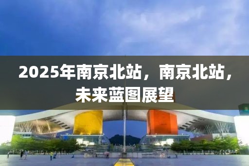 2025年南京北站，南京北站，未來(lái)藍(lán)圖展望