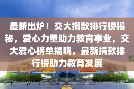 最新出爐！交大捐款排行榜揭秘，愛心力量助力教育事業(yè)，交大愛心榜單揭曉，最新捐款排行榜助力教育發(fā)展