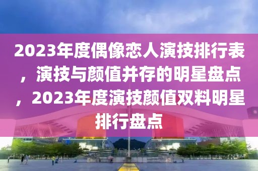 2023年度偶像戀人演技排行表，演技與顏值并存的明星盤點，2023年度演技顏值雙料明星排行盤點