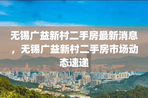 無錫廣益新村二手房最新消息，無錫廣益新村二手房市場動態(tài)速遞