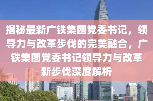 揭秘最新廣鐵集團黨委書記，領(lǐng)導(dǎo)力與改革步伐的完美融合，廣鐵集團黨委書記領(lǐng)導(dǎo)力與改革新步伐深度解析