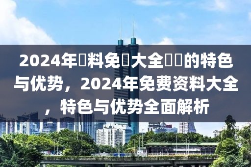 2024年資料免費(fèi)大全優(yōu)勢的特色與優(yōu)勢，2024年免費(fèi)資料大全，特色與優(yōu)勢全面解析