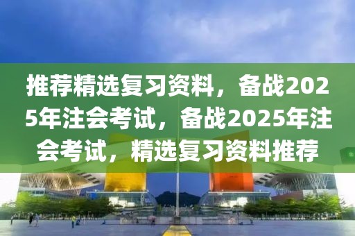 推薦精選復(fù)習(xí)資料，備戰(zhàn)2025年注會考試，備戰(zhàn)2025年注會考試，精選復(fù)習(xí)資料推薦