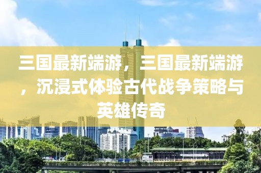 三國(guó)最新端游，三國(guó)最新端游，沉浸式體驗(yàn)古代戰(zhàn)爭(zhēng)策略與英雄傳奇