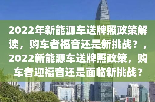 2022年新能源車送牌照政策解讀，購車者福音還是新挑戰(zhàn)？，2022新能源車送牌照政策，購車者迎福音還是面臨新挑戰(zhàn)？