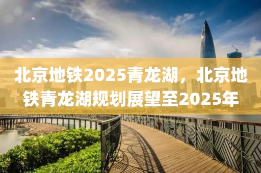 北京地鐵2025青龍湖，北京地鐵青龍湖規(guī)劃展望至2025年