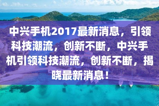 中興手機(jī)2017最新消息，引領(lǐng)科技潮流，創(chuàng)新不斷，中興手機(jī)引領(lǐng)科技潮流，創(chuàng)新不斷，揭曉最新消息！