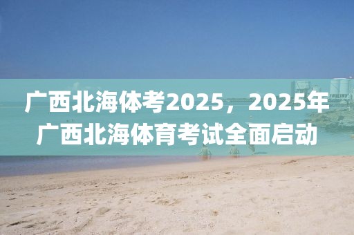 廣西北海體考2025，2025年廣西北海體育考試全面啟動