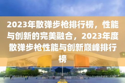 2023年散彈步槍排行榜，性能與創(chuàng)新的完美融合，2023年度散彈步槍性能與創(chuàng)新巔峰排行榜