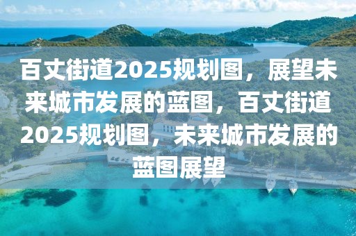 百丈街道2025規(guī)劃圖，展望未來城市發(fā)展的藍(lán)圖，百丈街道2025規(guī)劃圖，未來城市發(fā)展的藍(lán)圖展望