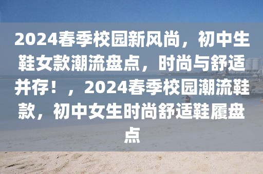 2024春季校園新風(fēng)尚，初中生鞋女款潮流盤點，時尚與舒適并存！，2024春季校園潮流鞋款，初中女生時尚舒適鞋履盤點