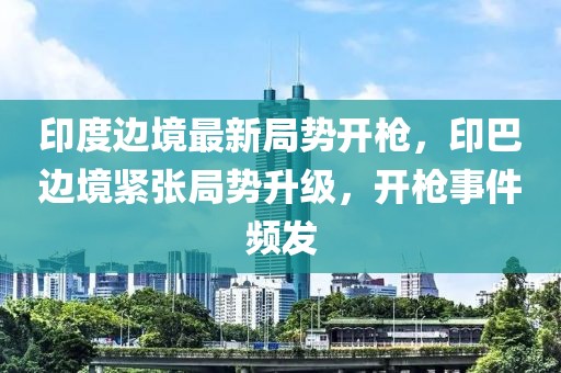 印度邊境最新局勢開槍，印巴邊境緊張局勢升級，開槍事件頻發(fā)