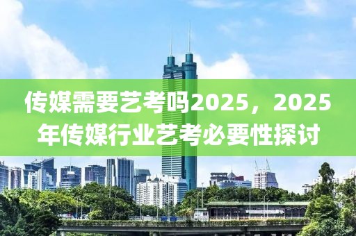 傳媒需要藝考嗎2025，2025年傳媒行業(yè)藝考必要性探討