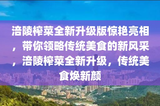 涪陵榨菜全新升級版驚艷亮相，帶你領(lǐng)略傳統(tǒng)美食的新風(fēng)采，涪陵榨菜全新升級，傳統(tǒng)美食煥新顏