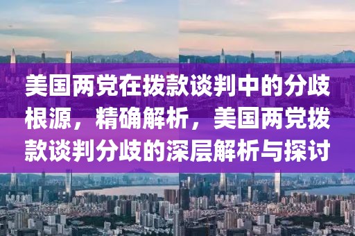 美國兩黨在撥款談判中的分歧根源，精確解析，美國兩黨撥款談判分歧的深層解析與探討