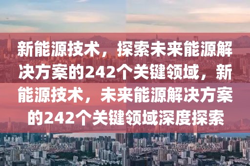 新能源技術，探索未來能源解決方案的242個關鍵領域，新能源技術，未來能源解決方案的242個關鍵領域深度探索