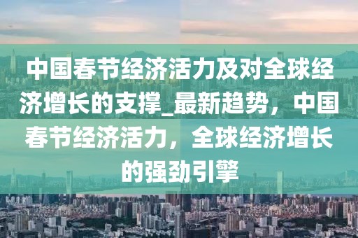 中國春節(jié)經(jīng)濟活力及對全球經(jīng)濟增長的支撐_最新趨勢，中國春節(jié)經(jīng)濟活力，全球經(jīng)濟增長的強勁引擎