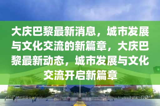 大慶巴黎最新消息，城市發(fā)展與文化交流的新篇章，大慶巴黎最新動態(tài)，城市發(fā)展與文化交流開啟新篇章