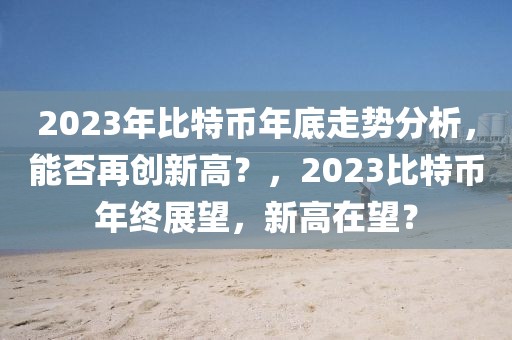 2023年比特幣年底走勢分析，能否再創(chuàng)新高？，2023比特幣年終展望，新高在望？