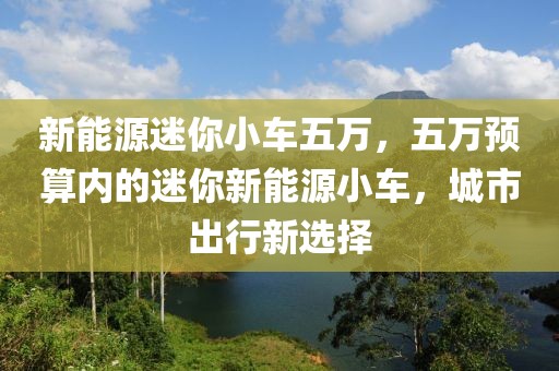 新能源迷你小車五萬，五萬預(yù)算內(nèi)的迷你新能源小車，城市出行新選擇