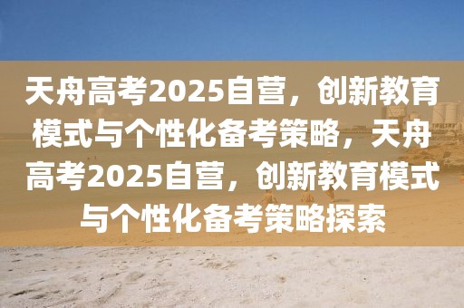 天舟高考2025自營，創(chuàng)新教育模式與個性化備考策略，天舟高考2025自營，創(chuàng)新教育模式與個性化備考策略探索