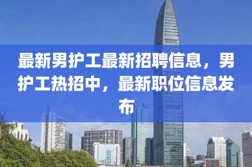 最新男護工最新招聘信息，男護工熱招中，最新職位信息發(fā)布