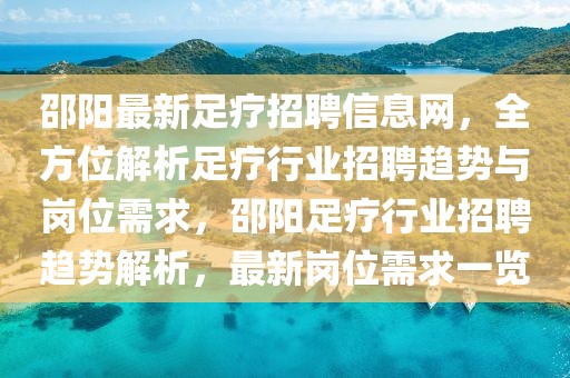 邵陽最新足療招聘信息網(wǎng)，全方位解析足療行業(yè)招聘趨勢與崗位需求，邵陽足療行業(yè)招聘趨勢解析，最新崗位需求一覽